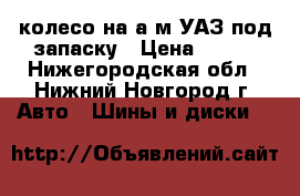 колесо на а/м УАЗ под запаску › Цена ­ 800 - Нижегородская обл., Нижний Новгород г. Авто » Шины и диски   